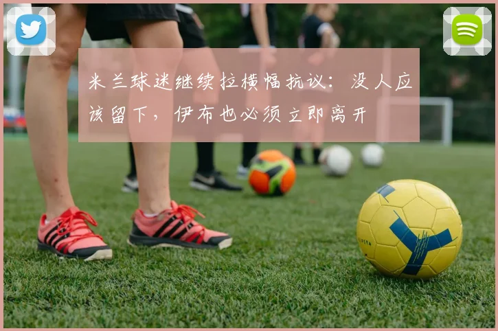 米兰球迷继续拉横幅抗议：没人应该留下，伊布也必须立即离开