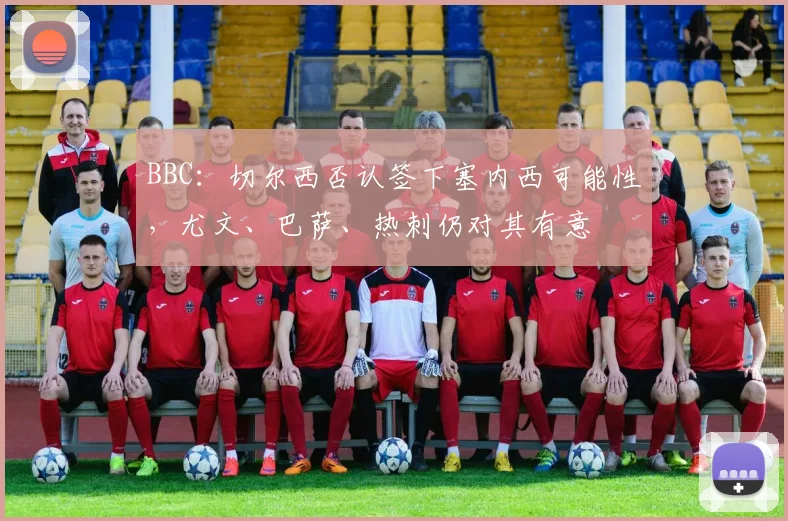 BBC：切尔西否认签下塞内西可能性，尤文、巴萨、热刺仍对其有意