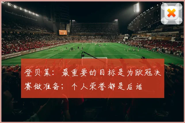 登贝莱：最重要的目标是为欧冠决赛做准备；个人荣誉都是后话