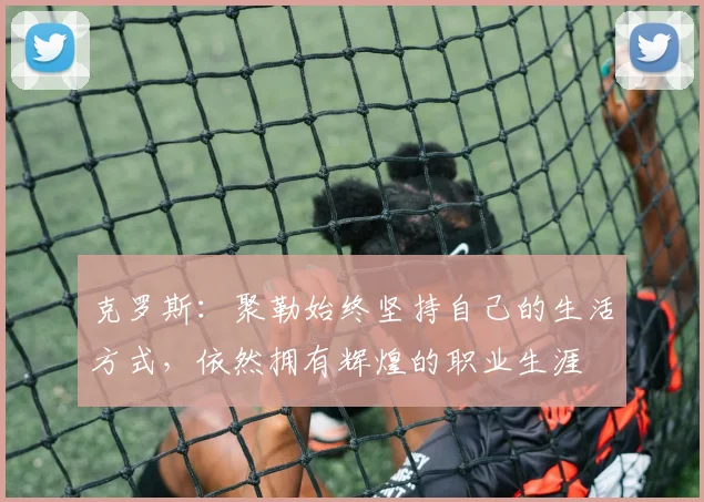 克罗斯：聚勒始终坚持自己的生活方式，依然拥有辉煌的职业生涯