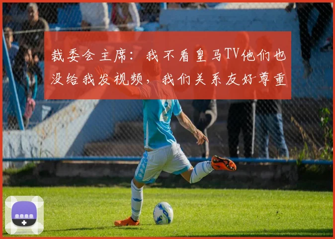 裁委会主席：我不看皇马TV他们也没给我发视频，我们关系友好尊重